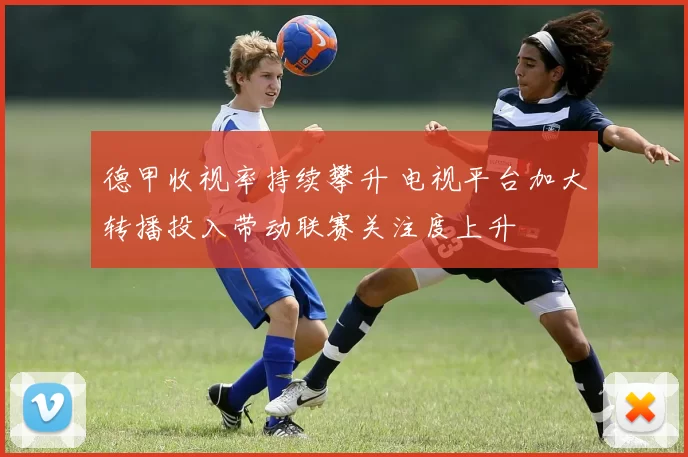 德甲收视率持续攀升 电视平台加大转播投入带动联赛关注度上升