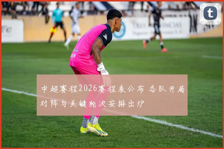 中超赛程2026赛程表公布 各队开局对阵与关键轮次安排出炉