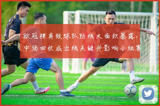 欧冠裸奔致球队防线大面积暴露，中场回收成出线关键并影响小组赛形势