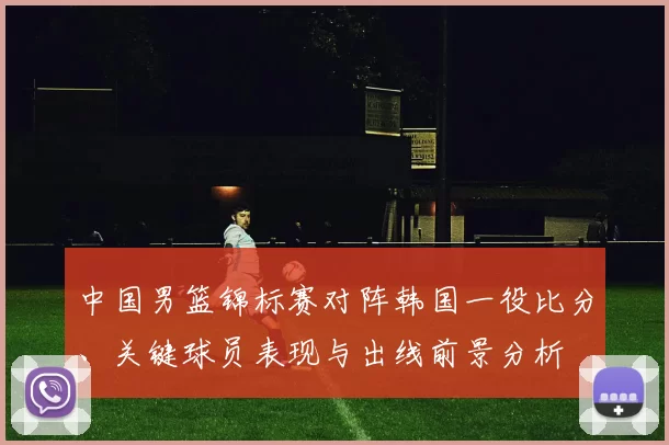 中国男篮锦标赛对阵韩国一役比分、关键球员表现与出线前景分析