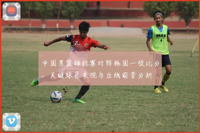 中国男篮锦标赛对阵韩国一役比分、关键球员表现与出线前景分析