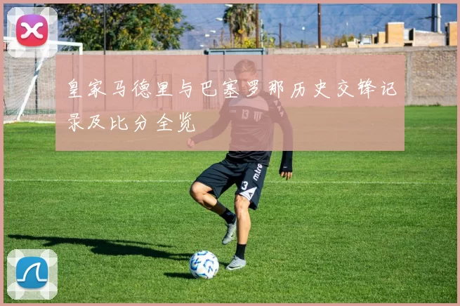 皇家马德里与巴塞罗那历史交锋记录及比分全览