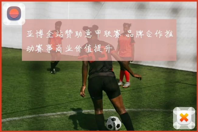 亚博全站赞助意甲联赛 品牌合作推动赛事商业价值提升