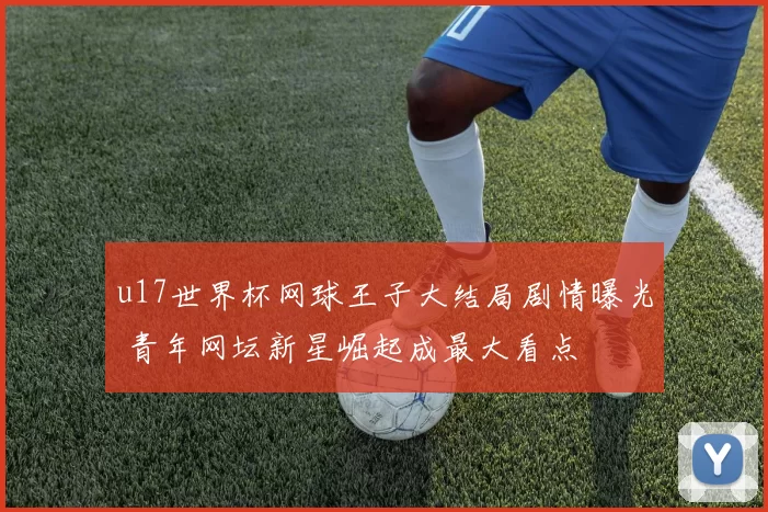 u17世界杯网球王子大结局剧情曝光 青年网坛新星崛起成最大看点