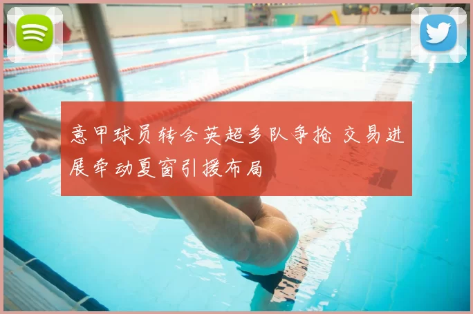 意甲球员转会英超多队争抢 交易进展牵动夏窗引援布局