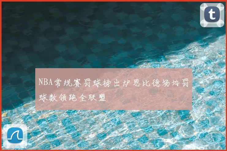 NBA常规赛罚球榜出炉恩比德场均罚球数领跑全联盟
