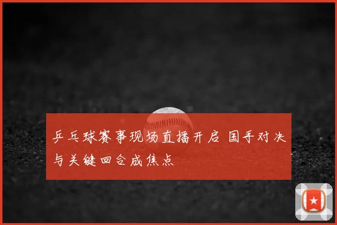乒乓球赛事现场直播开启 国手对决与关键回合成焦点