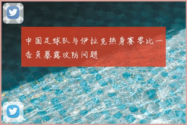 中国足球队与伊拉克热身赛零比一告负暴露攻防问题