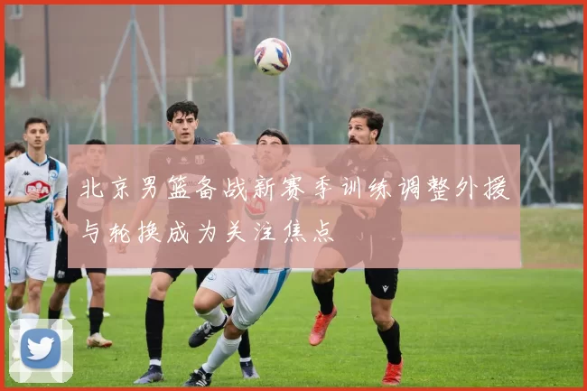 北京男篮备战新赛季训练调整外援与轮换成为关注焦点