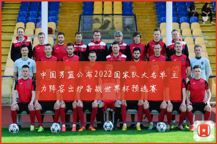 中国男篮公布2022国家队大名单 主力阵容出炉备战世界杯预选赛