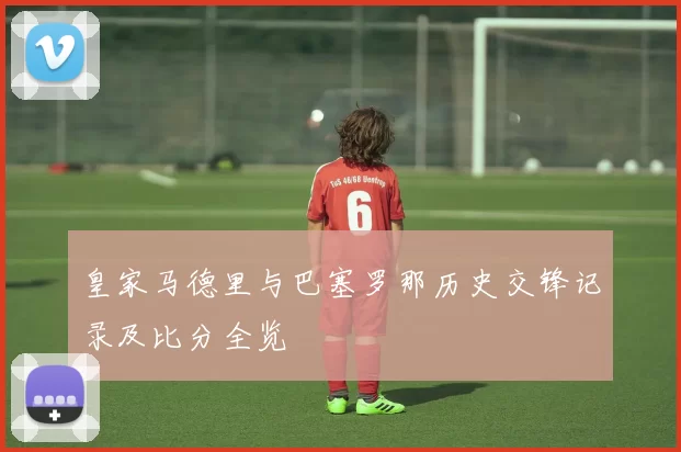 皇家马德里与巴塞罗那历史交锋记录及比分全览