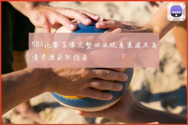 NBA比赛录像完整回放观看渠道及高清资源获取指南