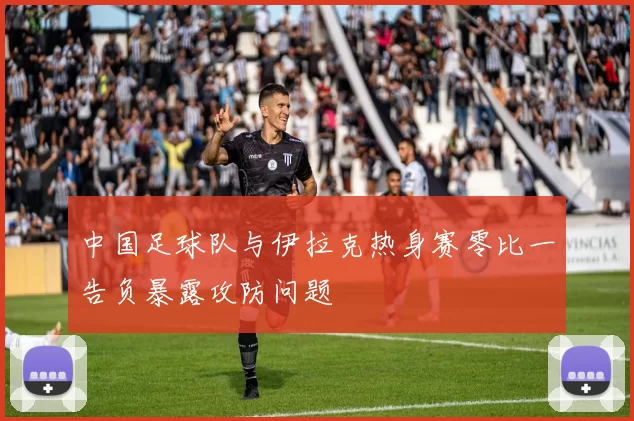 中国足球队与伊拉克热身赛零比一告负暴露攻防问题