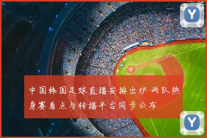 中国韩国足球直播安排出炉 两队热身赛看点与转播平台同步公布