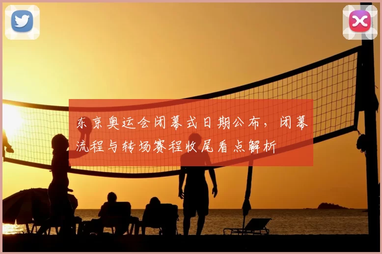 东京奥运会闭幕式日期公布，闭幕流程与转场赛程收尾看点解析