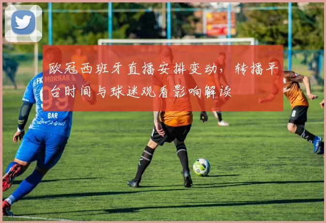 欧冠西班牙直播安排变动，转播平台时间与球迷观看影响解读