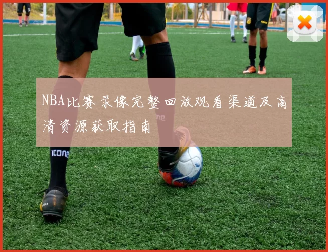 NBA比赛录像完整回放观看渠道及高清资源获取指南