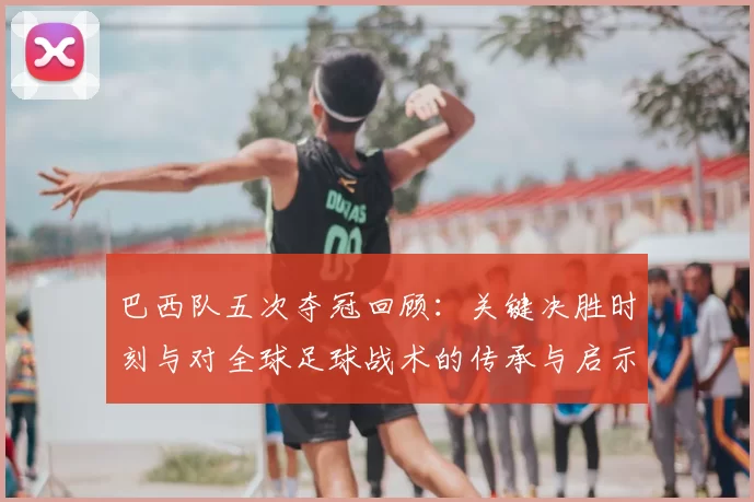 巴西队五次夺冠回顾：关键决胜时刻与对全球足球战术的传承与启示