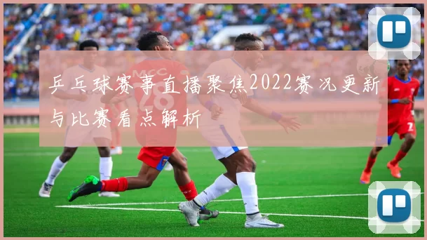乒乓球赛事直播聚焦2022赛况更新与比赛看点解析