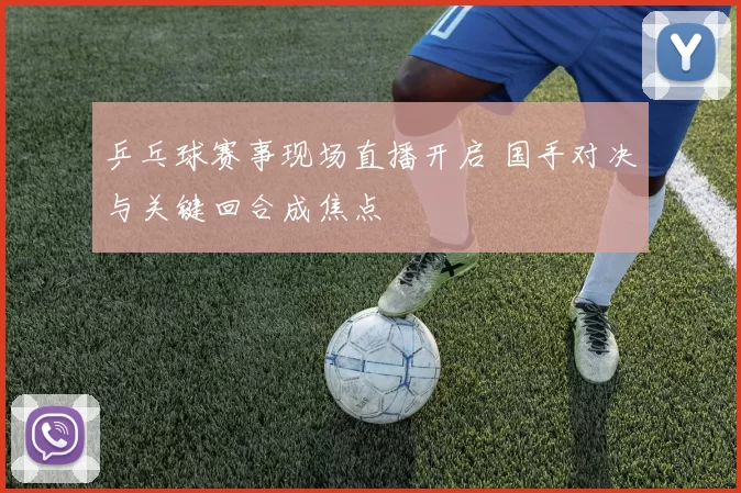 乒乓球赛事现场直播开启 国手对决与关键回合成焦点