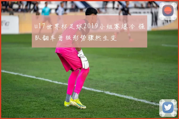 u17世界杯足球2019小组赛爆冷 强队翻车晋级形势骤然生变