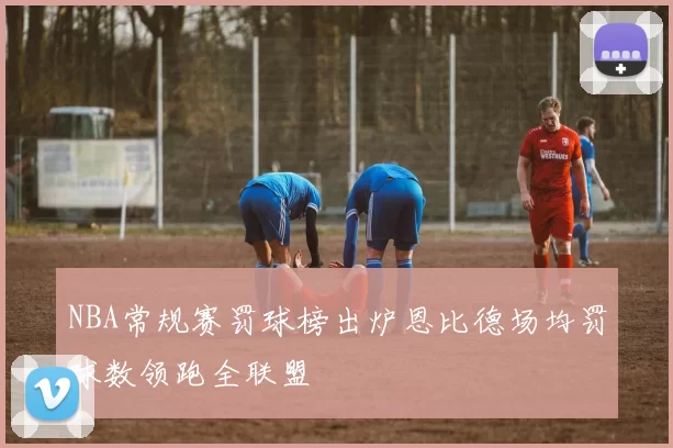 NBA常规赛罚球榜出炉恩比德场均罚球数领跑全联盟