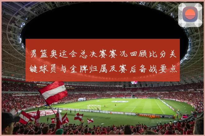 男篮奥运会总决赛赛况回顾比分关键球员与金牌归属及赛后备战要点