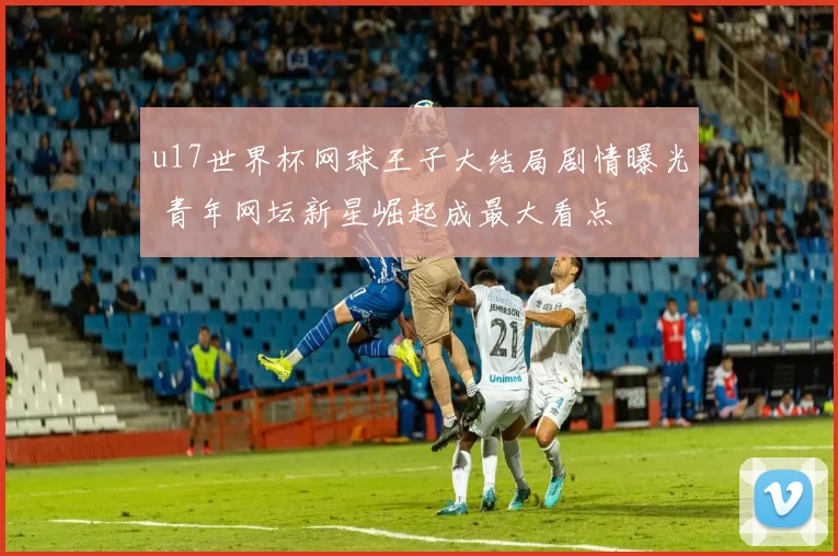 u17世界杯网球王子大结局剧情曝光 青年网坛新星崛起成最大看点