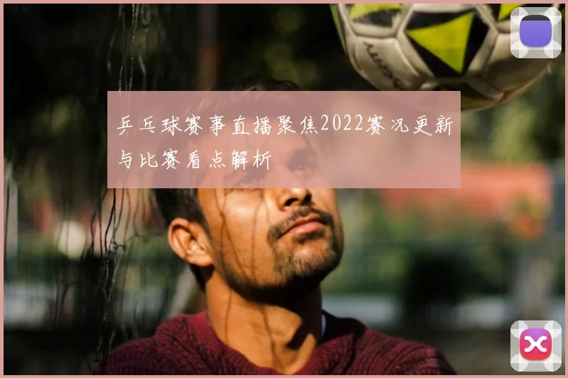 乒乓球赛事直播聚焦2022赛况更新与比赛看点解析