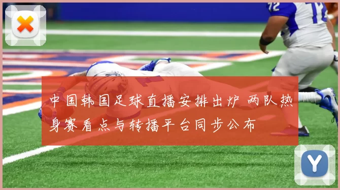 中国韩国足球直播安排出炉 两队热身赛看点与转播平台同步公布