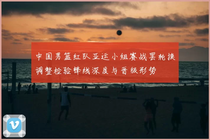 中国男篮红队亚运小组赛战罢轮换调整检验锋线深度与晋级形势