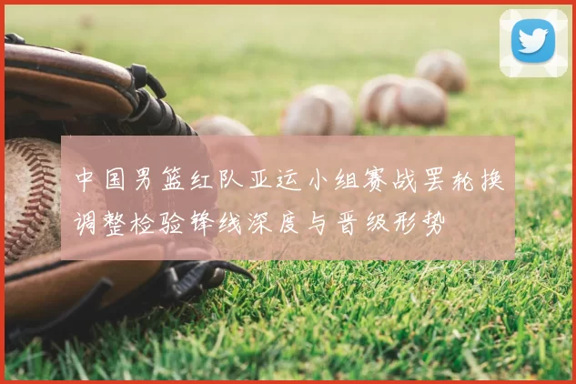 中国男篮红队亚运小组赛战罢轮换调整检验锋线深度与晋级形势