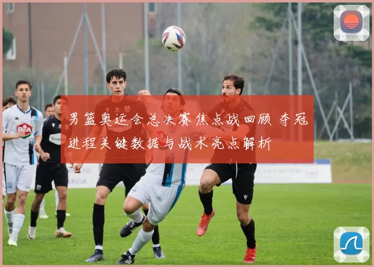 男篮奥运会总决赛焦点战回顾 夺冠进程关键数据与战术亮点解析