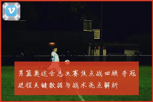 男篮奥运会总决赛焦点战回顾 夺冠进程关键数据与战术亮点解析