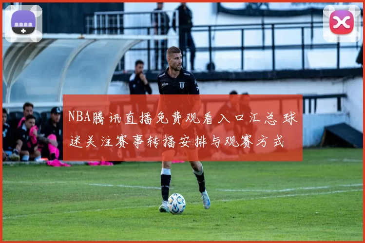 NBA腾讯直播免费观看入口汇总 球迷关注赛事转播安排与观赛方式