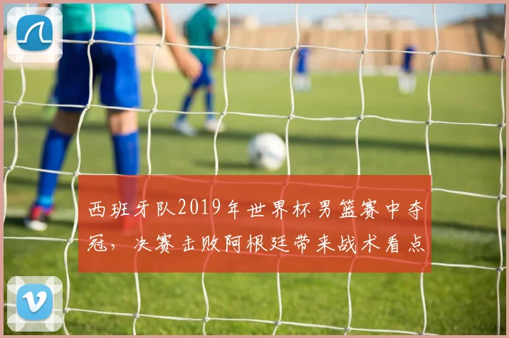 西班牙队2019年世界杯男篮赛中夺冠，决赛击败阿根廷带来战术看点