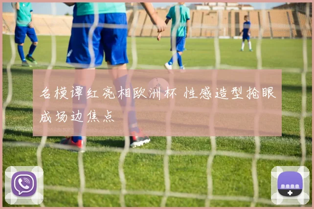 名模谭红亮相欧洲杯 性感造型抢眼成场边焦点