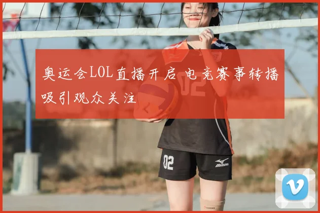 奥运会LOL直播开启 电竞赛事转播吸引观众关注