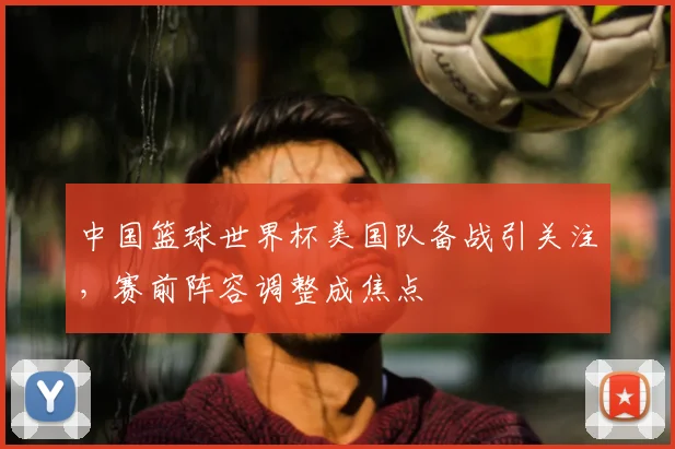 中国篮球世界杯美国队备战引关注,赛前阵容调整成焦点