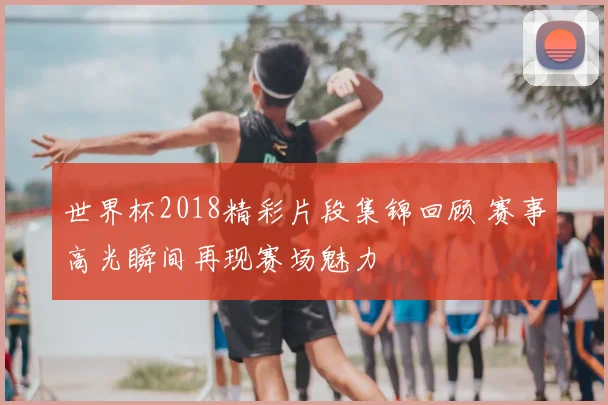 世界杯2018精彩片段集锦回顾 赛事高光瞬间再现赛场魅力