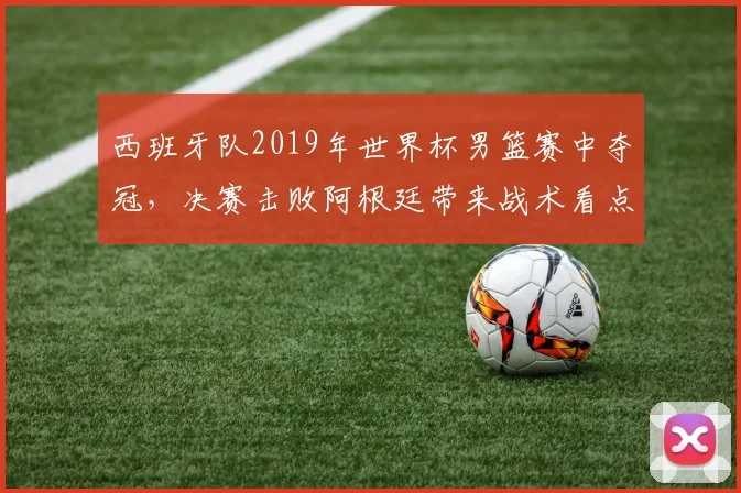西班牙队2019年世界杯男篮赛中夺冠，决赛击败阿根廷带来战术看点