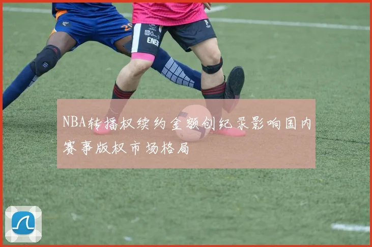 NBA转播权续约金额创纪录影响国内赛事版权市场格局