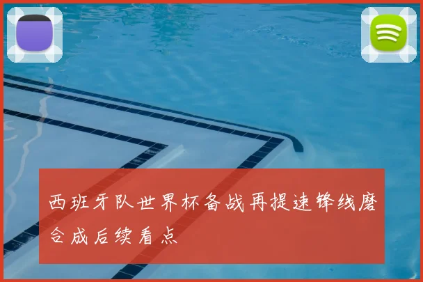 西班牙队世界杯备战再提速锋线磨合成后续看点