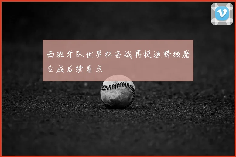 西班牙队世界杯备战再提速锋线磨合成后续看点